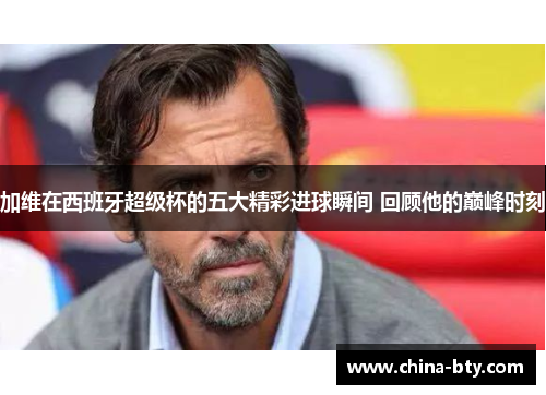 加维在西班牙超级杯的五大精彩进球瞬间 回顾他的巅峰时刻