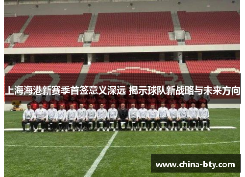 上海海港新赛季首签意义深远 揭示球队新战略与未来方向