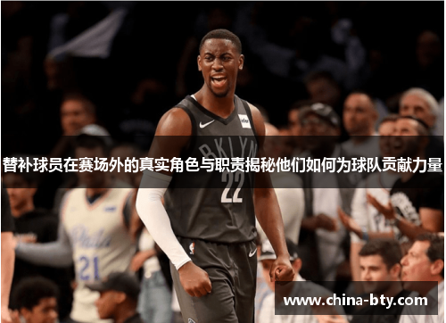替补球员在赛场外的真实角色与职责揭秘他们如何为球队贡献力量