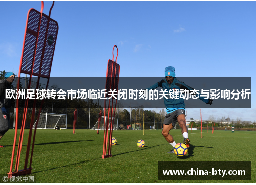 欧洲足球转会市场临近关闭时刻的关键动态与影响分析