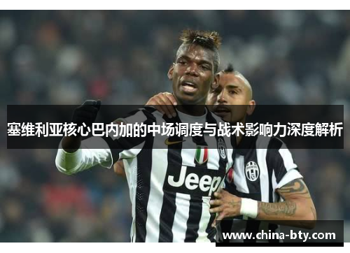 塞维利亚核心巴内加的中场调度与战术影响力深度解析