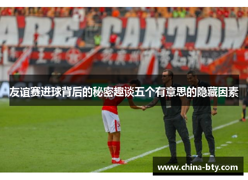 友谊赛进球背后的秘密趣谈五个有意思的隐藏因素