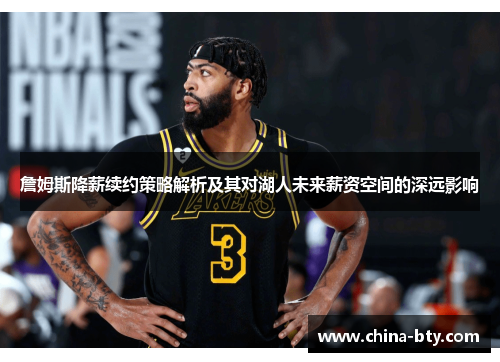 詹姆斯降薪续约策略解析及其对湖人未来薪资空间的深远影响