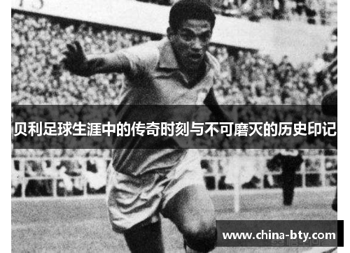 贝利足球生涯中的传奇时刻与不可磨灭的历史印记
