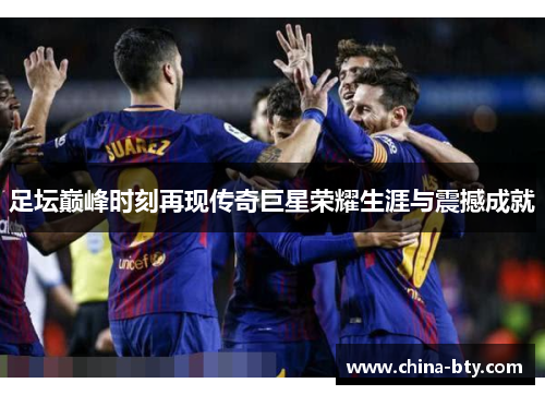 足坛巅峰时刻再现传奇巨星荣耀生涯与震撼成就