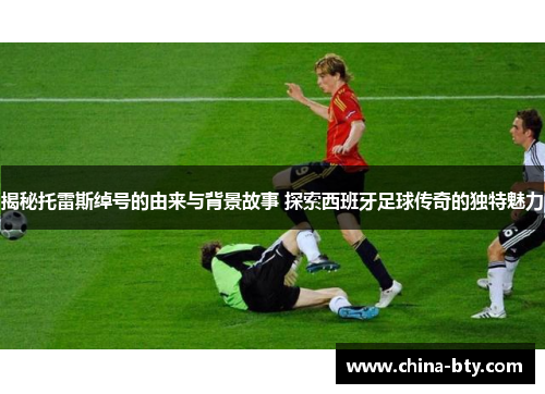揭秘托雷斯绰号的由来与背景故事 探索西班牙足球传奇的独特魅力