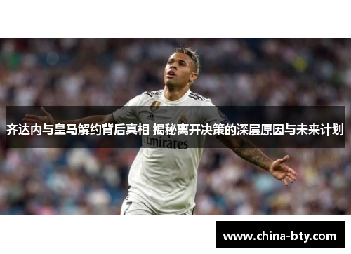 齐达内与皇马解约背后真相 揭秘离开决策的深层原因与未来计划