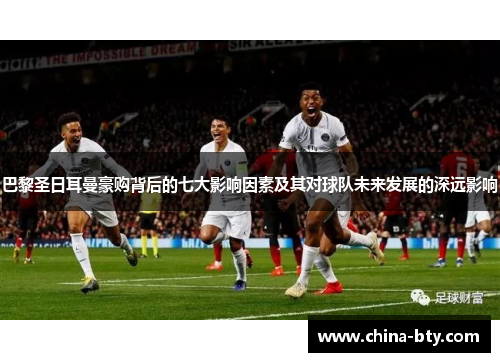 巴黎圣日耳曼豪购背后的七大影响因素及其对球队未来发展的深远影响