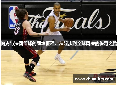 帕克与法国篮球的辉煌征程：从起步到全球风靡的传奇之路